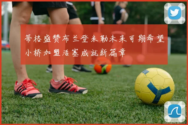 蒂格盛赞布兰登米勒未来可期希望小桥加盟活塞成就新篇章