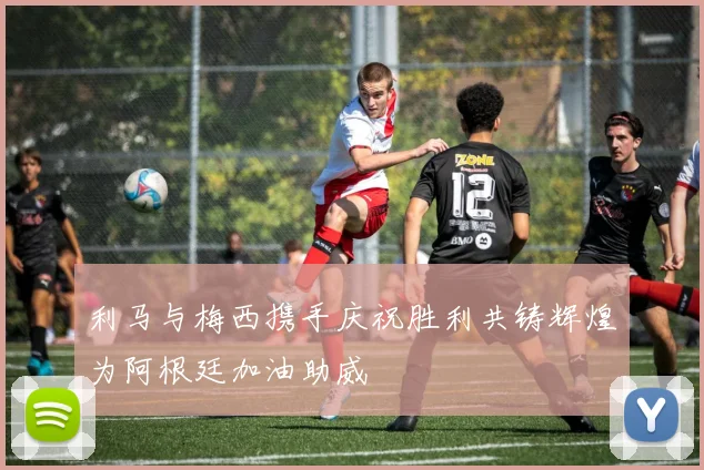 利马与梅西携手庆祝胜利共铸辉煌为阿根廷加油助威